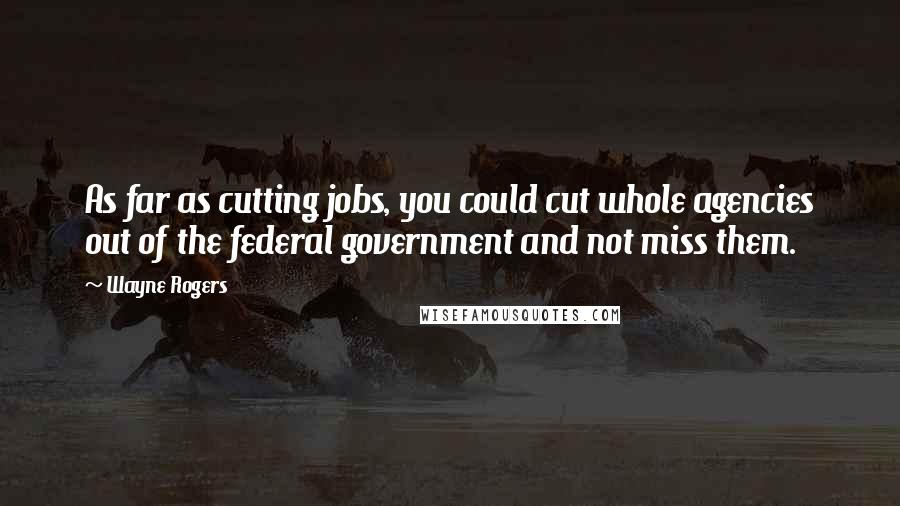 Wayne Rogers Quotes: As far as cutting jobs, you could cut whole agencies out of the federal government and not miss them.