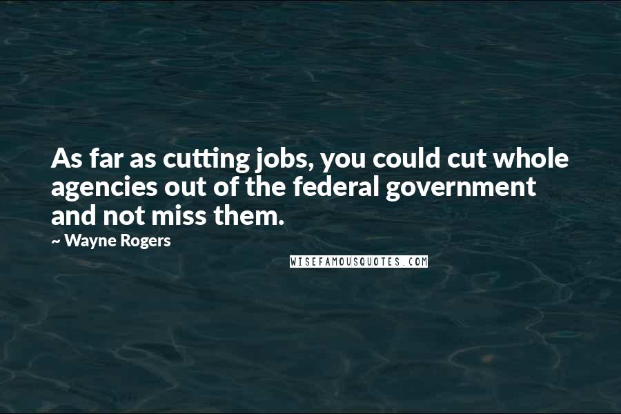 Wayne Rogers Quotes: As far as cutting jobs, you could cut whole agencies out of the federal government and not miss them.