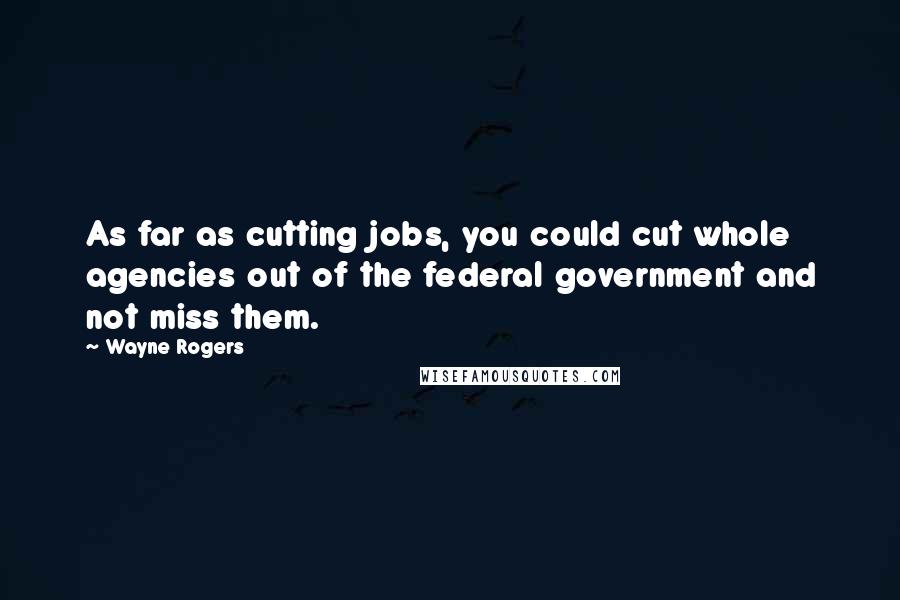 Wayne Rogers Quotes: As far as cutting jobs, you could cut whole agencies out of the federal government and not miss them.