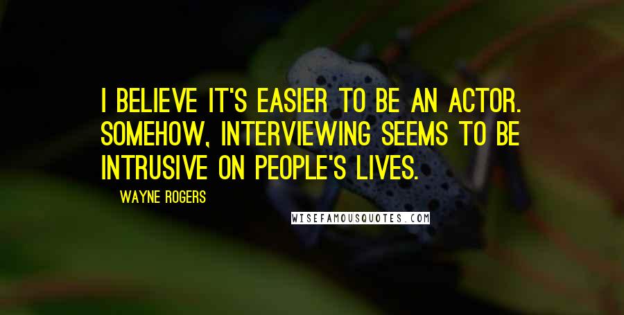 Wayne Rogers Quotes: I believe it's easier to be an actor. Somehow, interviewing seems to be intrusive on people's lives.