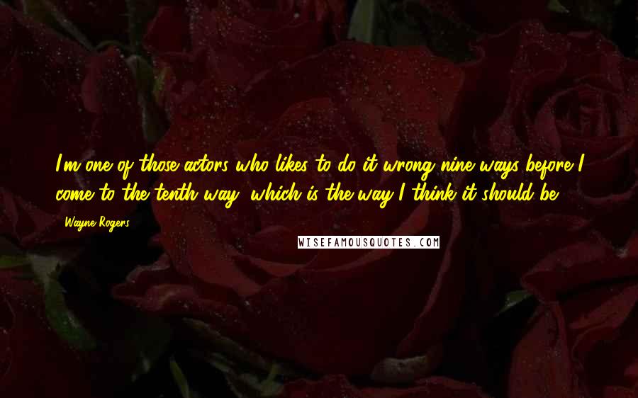 Wayne Rogers Quotes: I'm one of those actors who likes to do it wrong nine ways before I come to the tenth way, which is the way I think it should be.