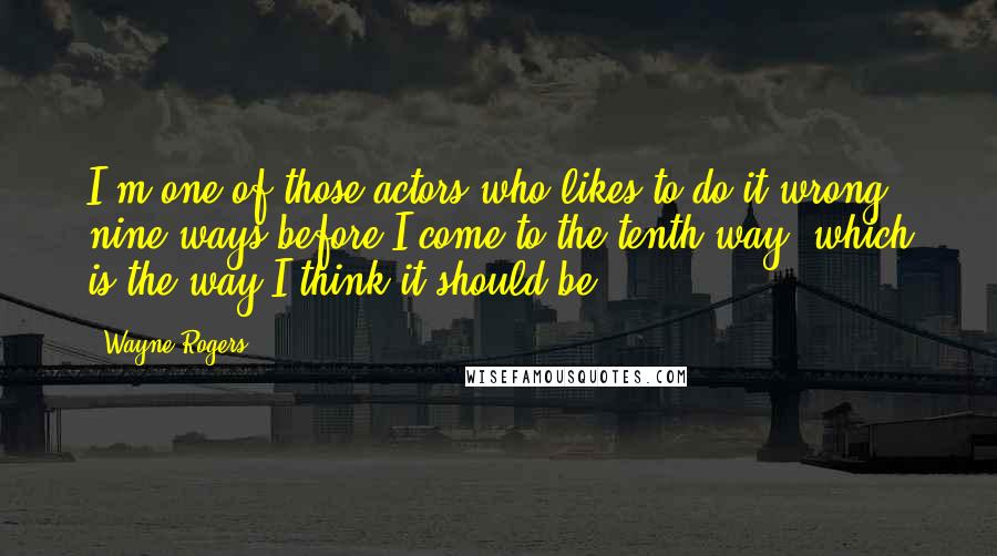 Wayne Rogers Quotes: I'm one of those actors who likes to do it wrong nine ways before I come to the tenth way, which is the way I think it should be.