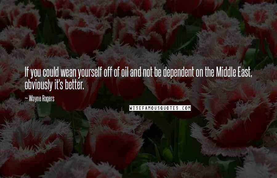 Wayne Rogers Quotes: If you could wean yourself off of oil and not be dependent on the Middle East, obviously it's better.