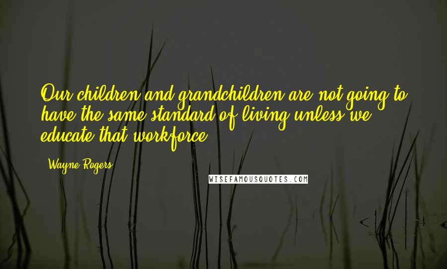 Wayne Rogers Quotes: Our children and grandchildren are not going to have the same standard of living unless we educate that workforce.