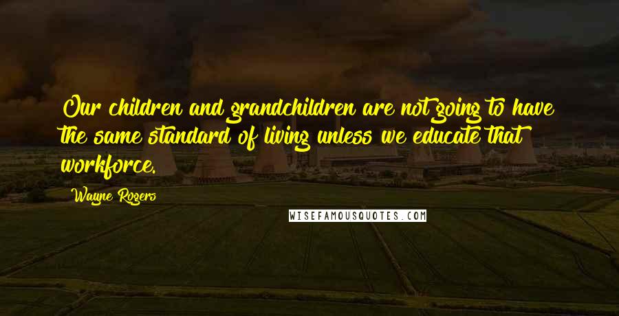 Wayne Rogers Quotes: Our children and grandchildren are not going to have the same standard of living unless we educate that workforce.