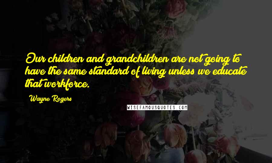 Wayne Rogers Quotes: Our children and grandchildren are not going to have the same standard of living unless we educate that workforce.