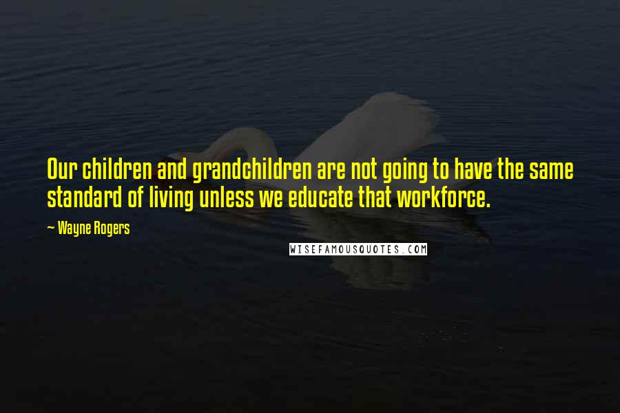 Wayne Rogers Quotes: Our children and grandchildren are not going to have the same standard of living unless we educate that workforce.