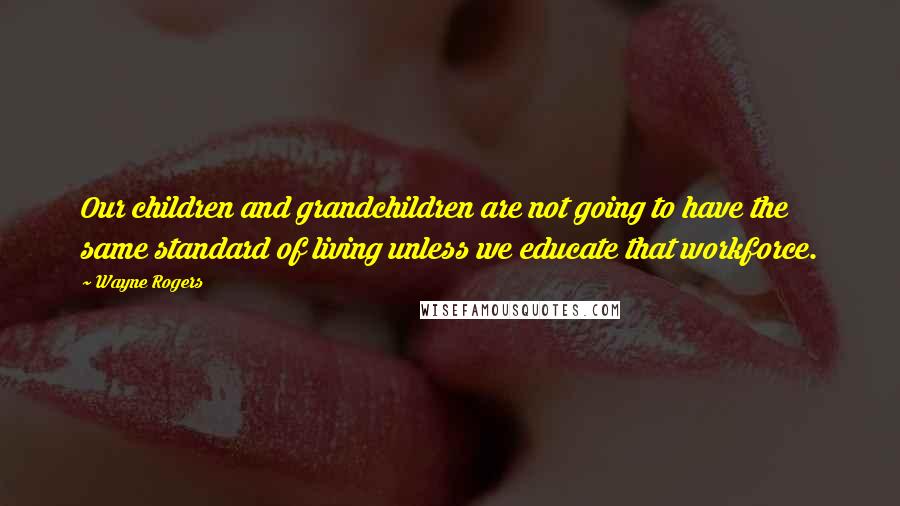 Wayne Rogers Quotes: Our children and grandchildren are not going to have the same standard of living unless we educate that workforce.