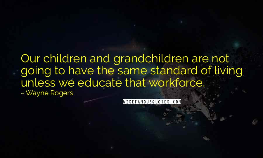 Wayne Rogers Quotes: Our children and grandchildren are not going to have the same standard of living unless we educate that workforce.