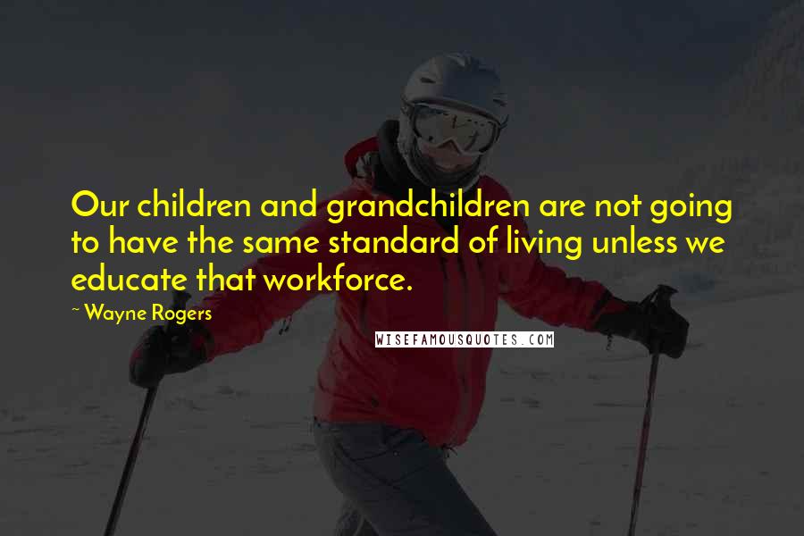 Wayne Rogers Quotes: Our children and grandchildren are not going to have the same standard of living unless we educate that workforce.