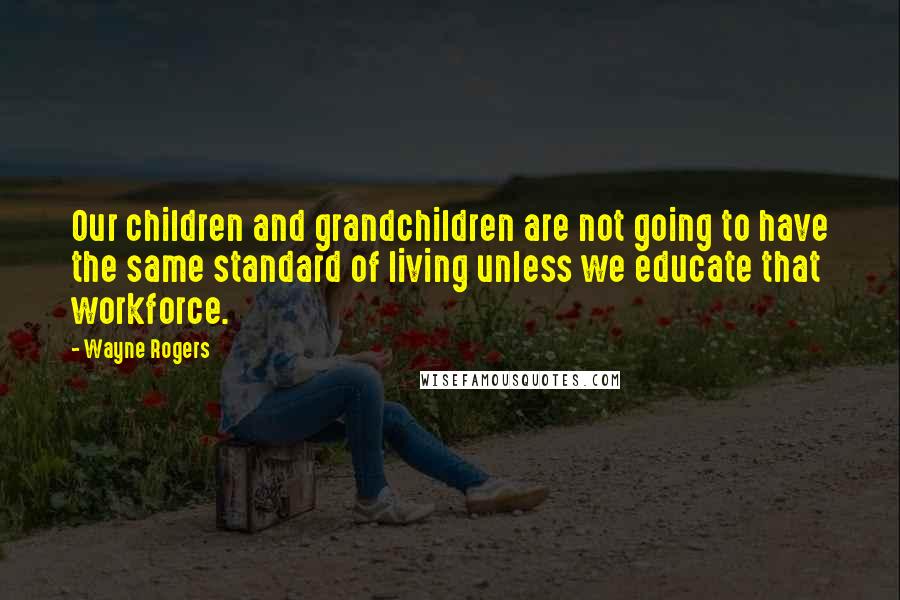 Wayne Rogers Quotes: Our children and grandchildren are not going to have the same standard of living unless we educate that workforce.