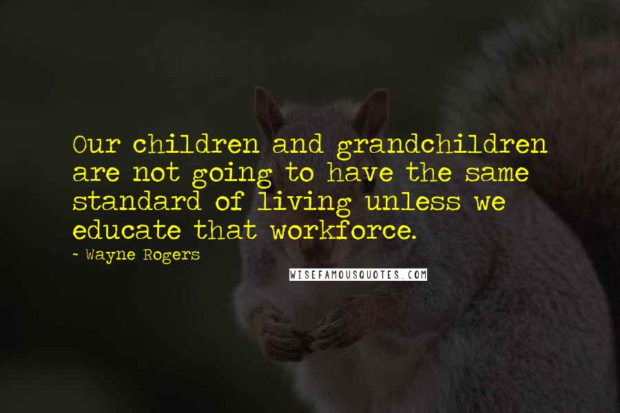 Wayne Rogers Quotes: Our children and grandchildren are not going to have the same standard of living unless we educate that workforce.