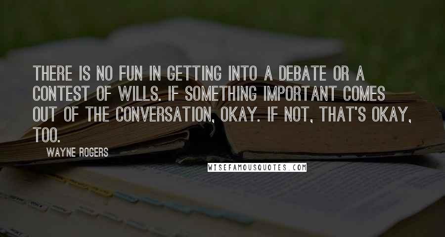 Wayne Rogers Quotes: There is no fun in getting into a debate or a contest of wills. If something important comes out of the conversation, okay. If not, that's okay, too.