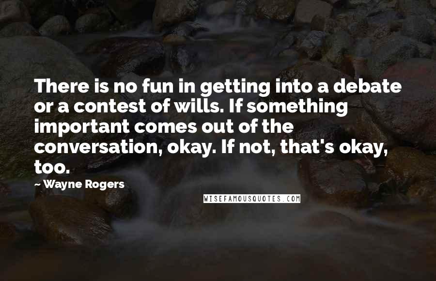 Wayne Rogers Quotes: There is no fun in getting into a debate or a contest of wills. If something important comes out of the conversation, okay. If not, that's okay, too.