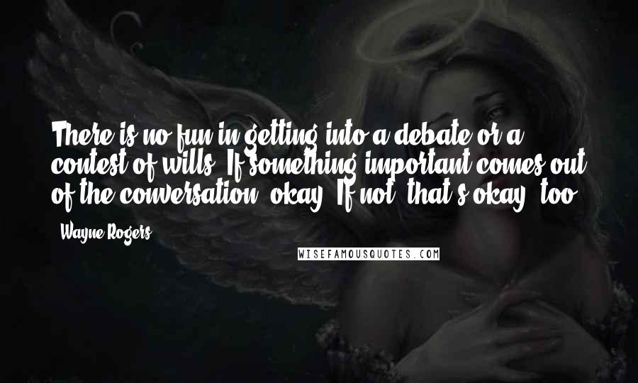 Wayne Rogers Quotes: There is no fun in getting into a debate or a contest of wills. If something important comes out of the conversation, okay. If not, that's okay, too.