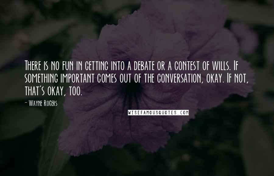 Wayne Rogers Quotes: There is no fun in getting into a debate or a contest of wills. If something important comes out of the conversation, okay. If not, that's okay, too.