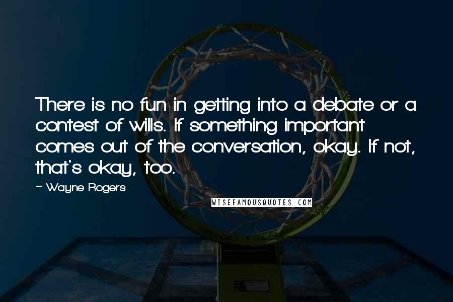 Wayne Rogers Quotes: There is no fun in getting into a debate or a contest of wills. If something important comes out of the conversation, okay. If not, that's okay, too.