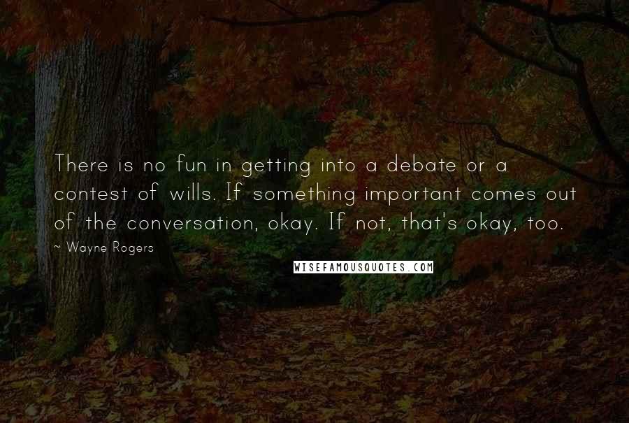 Wayne Rogers Quotes: There is no fun in getting into a debate or a contest of wills. If something important comes out of the conversation, okay. If not, that's okay, too.