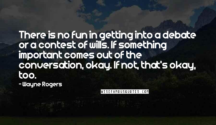 Wayne Rogers Quotes: There is no fun in getting into a debate or a contest of wills. If something important comes out of the conversation, okay. If not, that's okay, too.