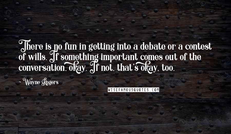 Wayne Rogers Quotes: There is no fun in getting into a debate or a contest of wills. If something important comes out of the conversation, okay. If not, that's okay, too.