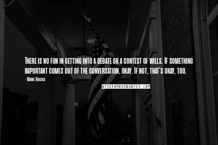 Wayne Rogers Quotes: There is no fun in getting into a debate or a contest of wills. If something important comes out of the conversation, okay. If not, that's okay, too.