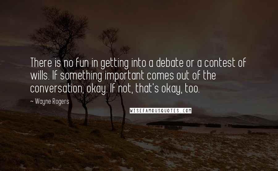 Wayne Rogers Quotes: There is no fun in getting into a debate or a contest of wills. If something important comes out of the conversation, okay. If not, that's okay, too.