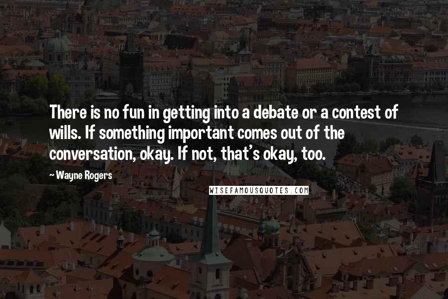 Wayne Rogers Quotes: There is no fun in getting into a debate or a contest of wills. If something important comes out of the conversation, okay. If not, that's okay, too.