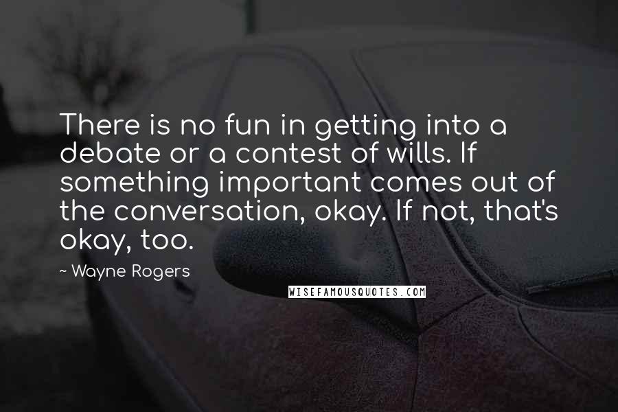 Wayne Rogers Quotes: There is no fun in getting into a debate or a contest of wills. If something important comes out of the conversation, okay. If not, that's okay, too.