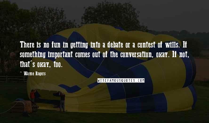 Wayne Rogers Quotes: There is no fun in getting into a debate or a contest of wills. If something important comes out of the conversation, okay. If not, that's okay, too.