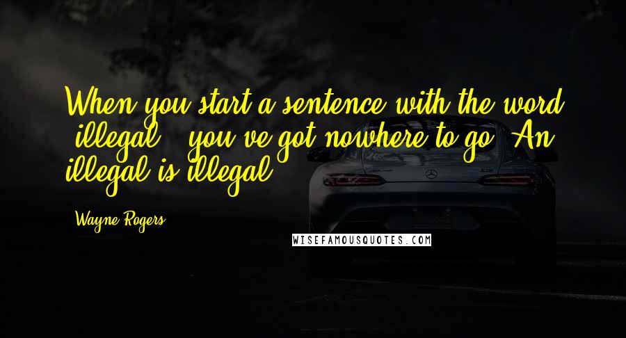 Wayne Rogers Quotes: When you start a sentence with the word 'illegal', you've got nowhere to go. An illegal is illegal.