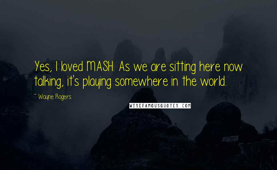 Wayne Rogers Quotes: Yes, I loved MASH. As we are sitting here now talking, it's playing somewhere in the world.