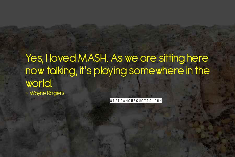 Wayne Rogers Quotes: Yes, I loved MASH. As we are sitting here now talking, it's playing somewhere in the world.