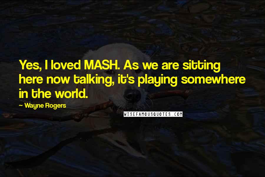 Wayne Rogers Quotes: Yes, I loved MASH. As we are sitting here now talking, it's playing somewhere in the world.