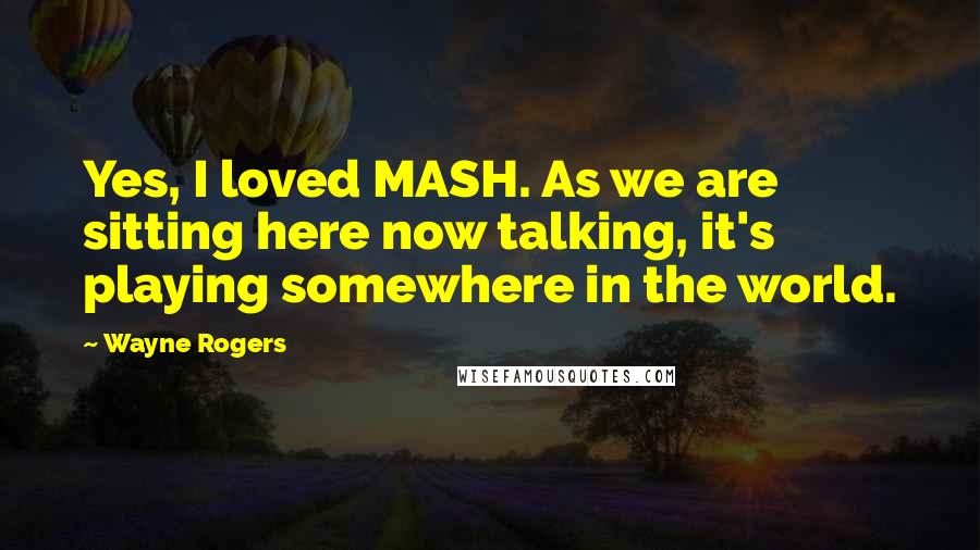 Wayne Rogers Quotes: Yes, I loved MASH. As we are sitting here now talking, it's playing somewhere in the world.