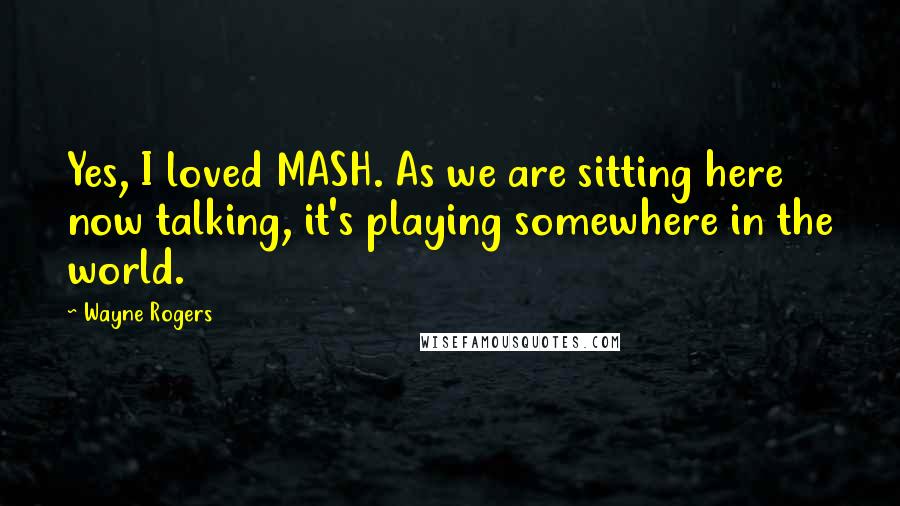 Wayne Rogers Quotes: Yes, I loved MASH. As we are sitting here now talking, it's playing somewhere in the world.