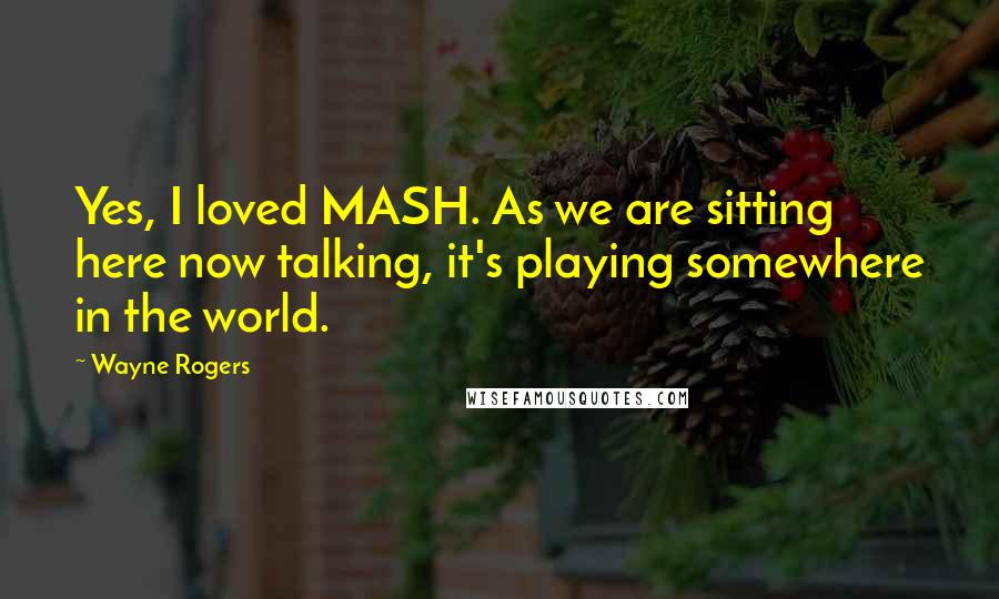 Wayne Rogers Quotes: Yes, I loved MASH. As we are sitting here now talking, it's playing somewhere in the world.