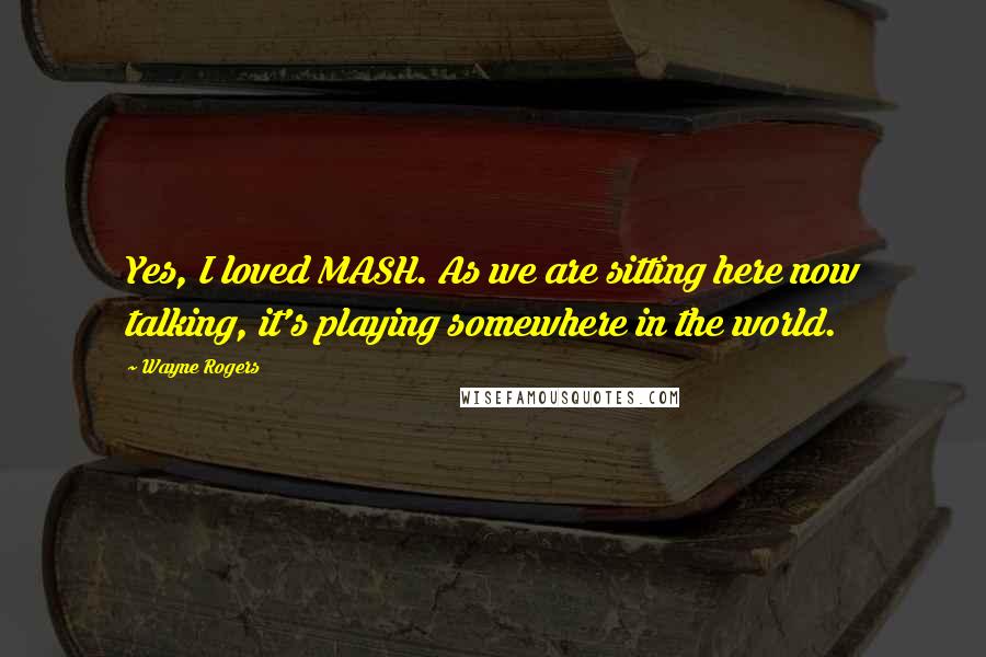 Wayne Rogers Quotes: Yes, I loved MASH. As we are sitting here now talking, it's playing somewhere in the world.