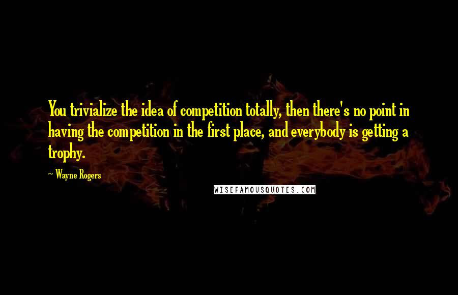 Wayne Rogers Quotes: You trivialize the idea of competition totally, then there's no point in having the competition in the first place, and everybody is getting a trophy.