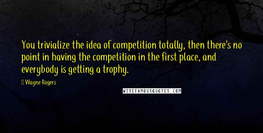 Wayne Rogers Quotes: You trivialize the idea of competition totally, then there's no point in having the competition in the first place, and everybody is getting a trophy.