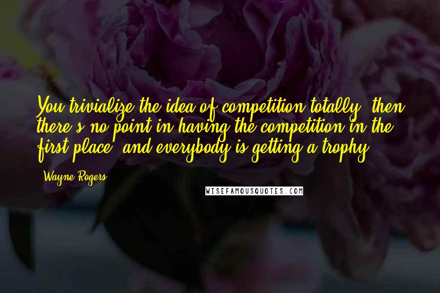 Wayne Rogers Quotes: You trivialize the idea of competition totally, then there's no point in having the competition in the first place, and everybody is getting a trophy.