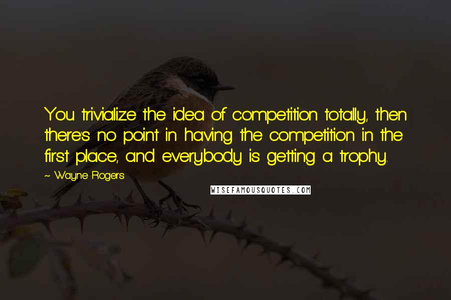 Wayne Rogers Quotes: You trivialize the idea of competition totally, then there's no point in having the competition in the first place, and everybody is getting a trophy.