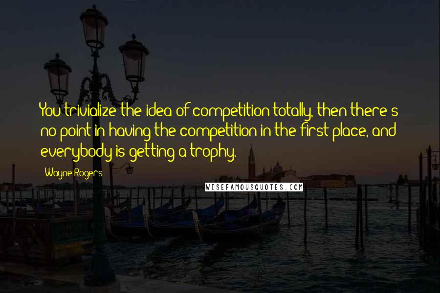 Wayne Rogers Quotes: You trivialize the idea of competition totally, then there's no point in having the competition in the first place, and everybody is getting a trophy.