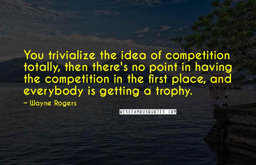 Wayne Rogers Quotes: You trivialize the idea of competition totally, then there's no point in having the competition in the first place, and everybody is getting a trophy.