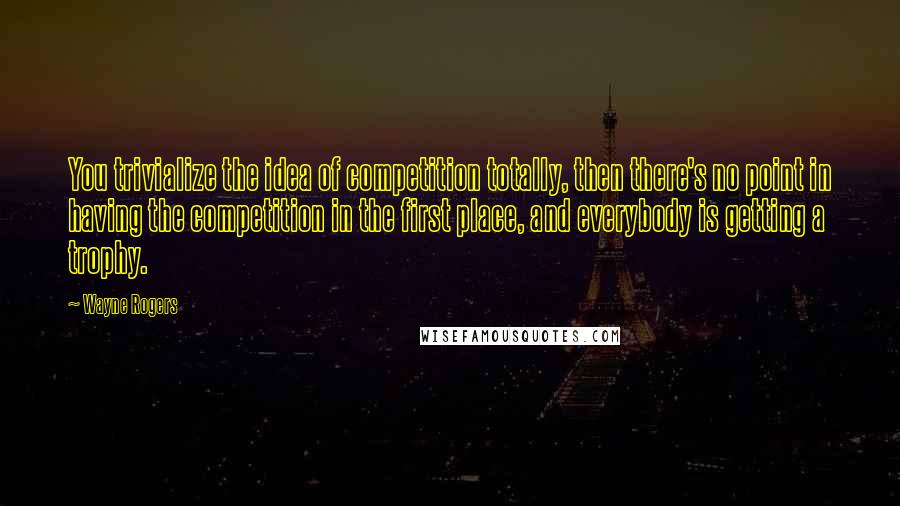 Wayne Rogers Quotes: You trivialize the idea of competition totally, then there's no point in having the competition in the first place, and everybody is getting a trophy.