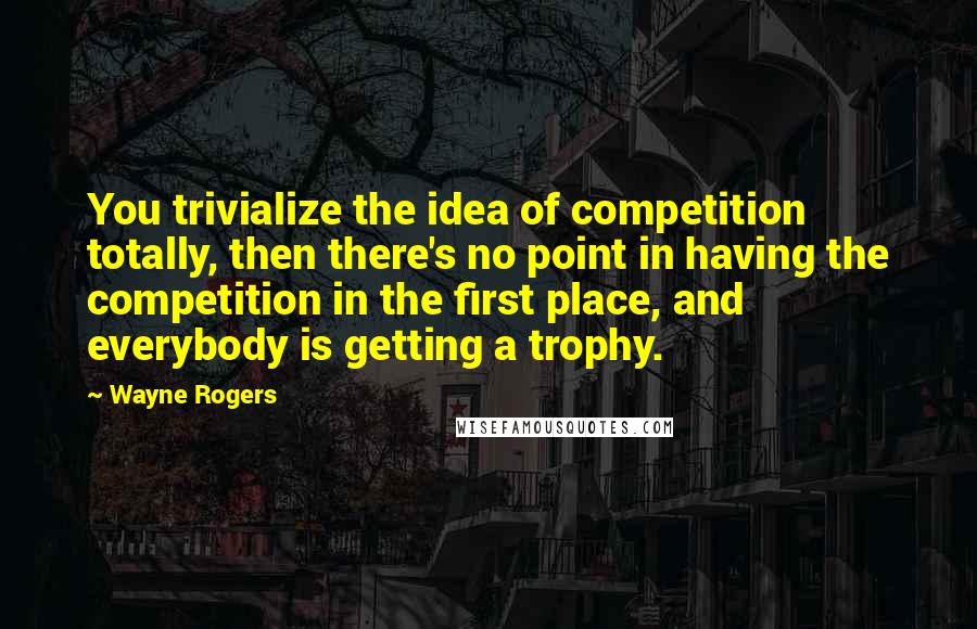 Wayne Rogers Quotes: You trivialize the idea of competition totally, then there's no point in having the competition in the first place, and everybody is getting a trophy.