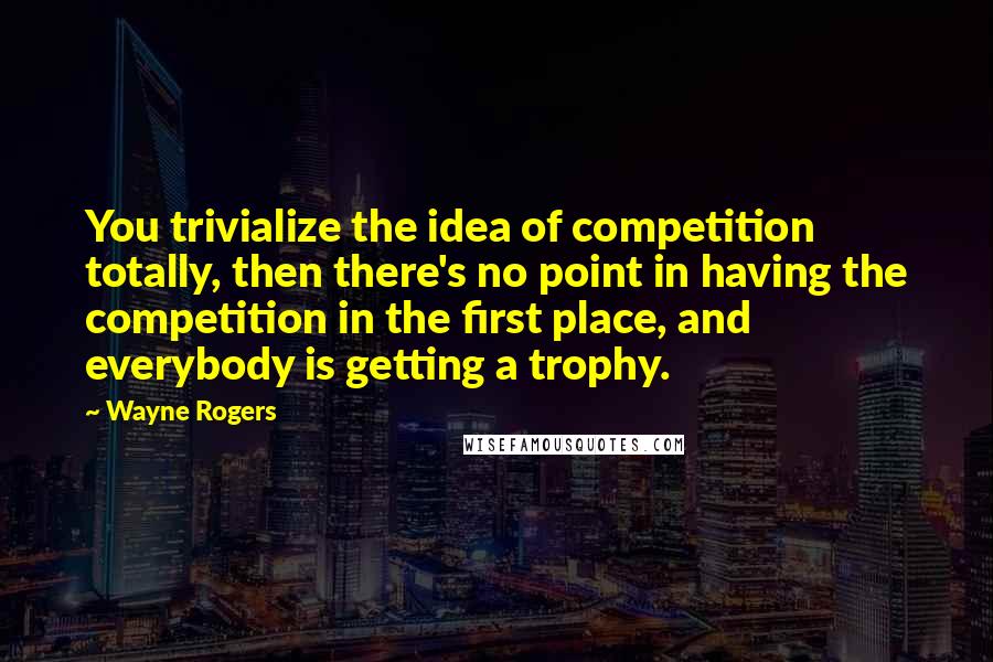 Wayne Rogers Quotes: You trivialize the idea of competition totally, then there's no point in having the competition in the first place, and everybody is getting a trophy.