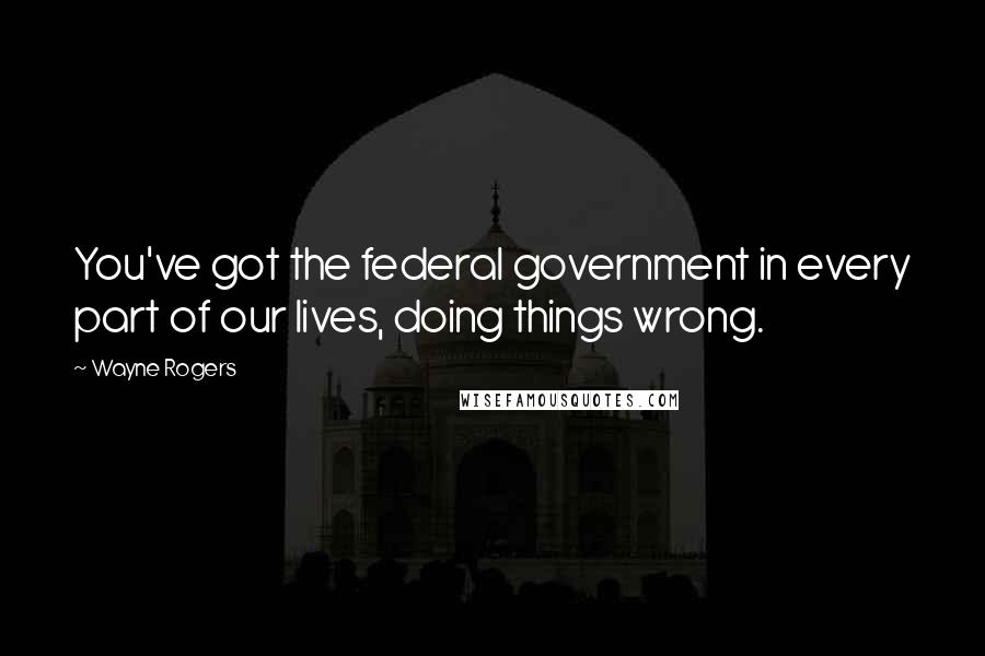 Wayne Rogers Quotes: You've got the federal government in every part of our lives, doing things wrong.