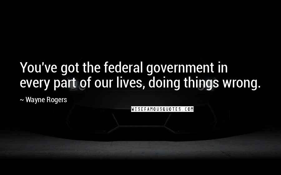Wayne Rogers Quotes: You've got the federal government in every part of our lives, doing things wrong.