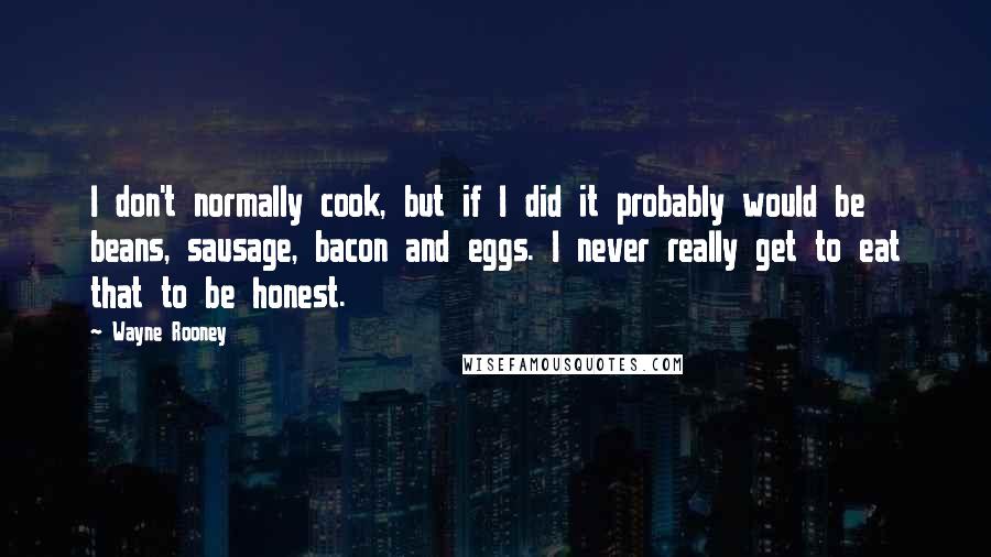 Wayne Rooney Quotes: I don't normally cook, but if I did it probably would be beans, sausage, bacon and eggs. I never really get to eat that to be honest.