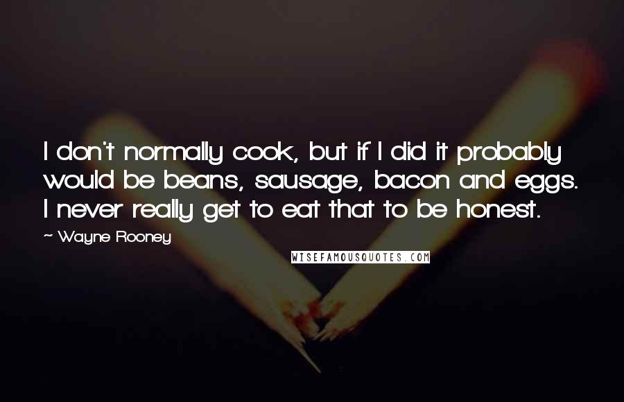 Wayne Rooney Quotes: I don't normally cook, but if I did it probably would be beans, sausage, bacon and eggs. I never really get to eat that to be honest.